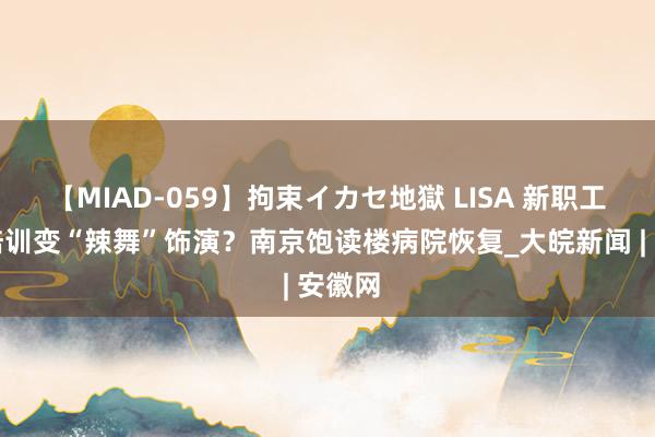 【MIAD-059】拘束イカセ地獄 LISA 新职工岗前培训变“辣舞”饰演？南京饱读楼病院恢复_大皖新闻 | 安徽网