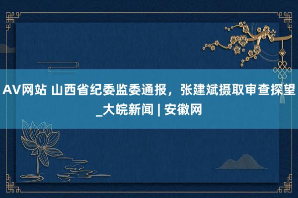 AV网站 山西省纪委监委通报，张建斌摄取审查探望_大皖新闻 | 安徽网