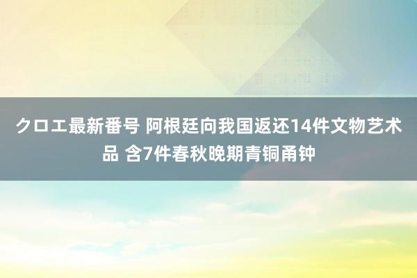 クロエ最新番号 阿根廷向我国返还14件文物艺术品 含7件春秋晚期青铜甬钟