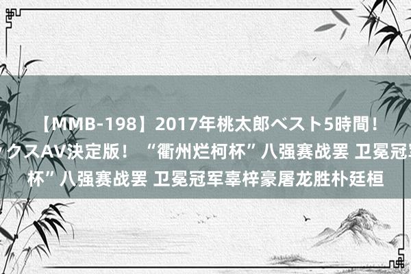 【MMB-198】2017年桃太郎ベスト5時間！これが見納めパラドックスAV決定版！ “衢州烂柯杯”八强赛战罢 卫冕冠军辜梓豪屠龙胜朴廷桓