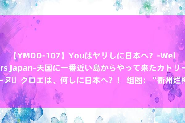 【YMDD-107】Youはヤリしに日本へ？‐Welcome to sex lovers Japan‐天国に一番近い島からやって来たカトリーヌ・クロエは、何しに日本へ？！ 组图：“衢州烂柯杯”八强赛张开争夺 杨篡改对阵申真谞