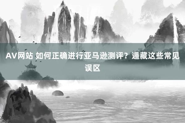 AV网站 如何正确进行亚马逊测评？遁藏这些常见误区