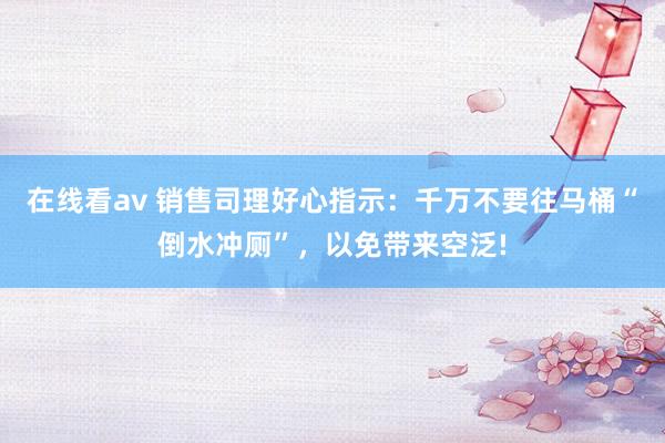 在线看av 销售司理好心指示：千万不要往马桶“倒水冲厕”，以免带来空泛!