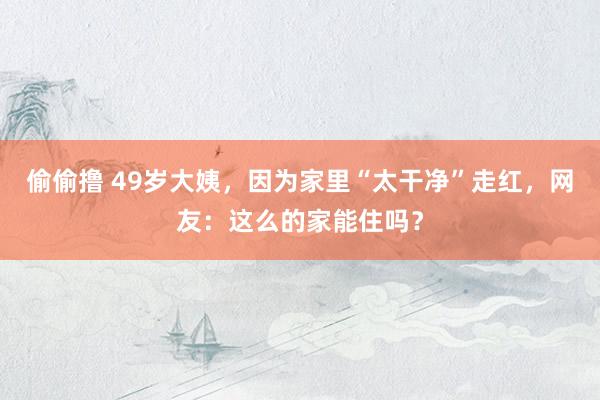 偷偷撸 49岁大姨，因为家里“太干净”走红，网友：这么的家能住吗？