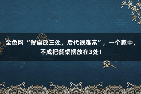 全色网 “餐桌放三处，后代很难富”，一个家中，不成把餐桌摆放在3处！