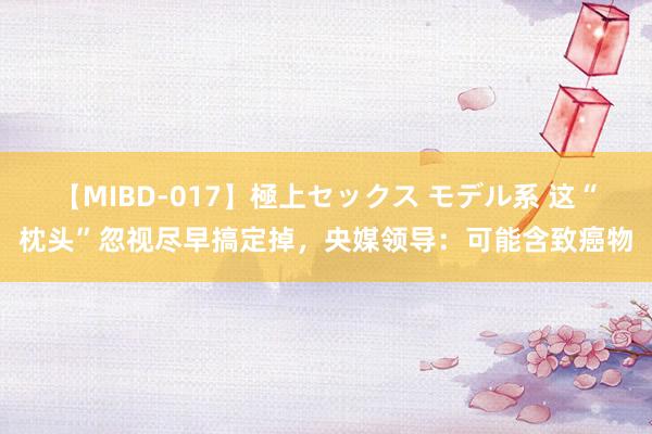 【MIBD-017】極上セックス モデル系 这“枕头”忽视尽早搞定掉，央媒领导：可能含致癌物