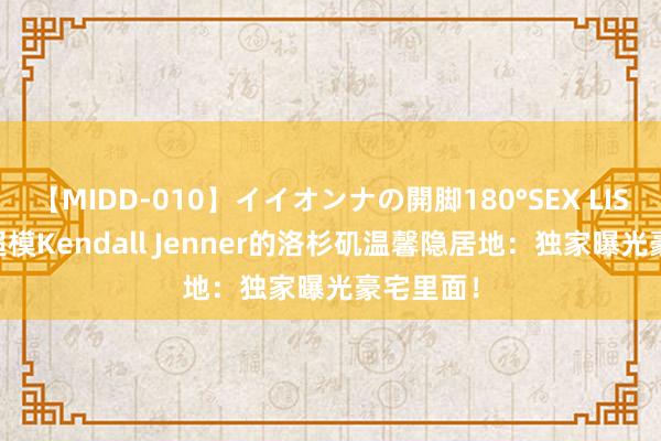 【MIDD-010】イイオンナの開脚180°SEX LISA 95后超模Kendall Jenner的洛杉矶温馨隐居地：独家曝光豪宅里面！