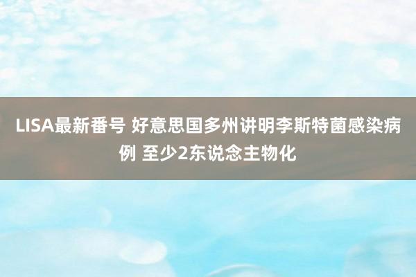 LISA最新番号 好意思国多州讲明李斯特菌感染病例 至少2东说念主物化