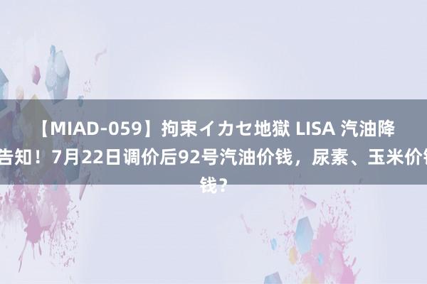 【MIAD-059】拘束イカセ地獄 LISA 汽油降价告知！7月22日调价后92号汽油价钱，尿素、玉米价钱？