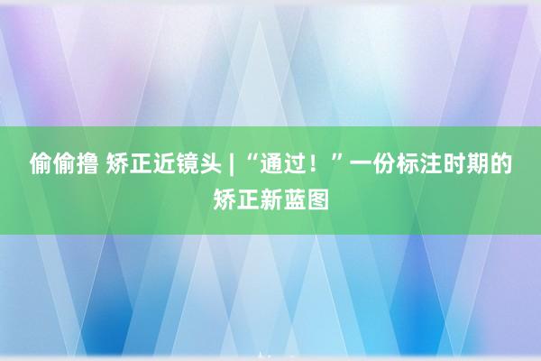 偷偷撸 矫正近镜头 | “通过！”一份标注时期的矫正新蓝图