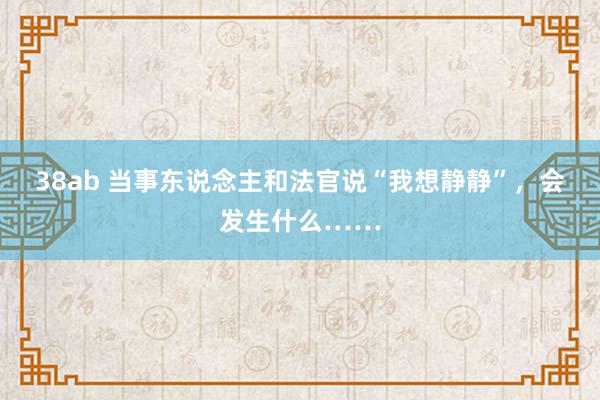 38ab 当事东说念主和法官说“我想静静”，会发生什么……