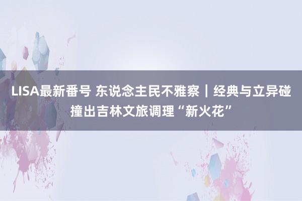 LISA最新番号 东说念主民不雅察｜经典与立异碰撞出吉林文旅调理“新火花”