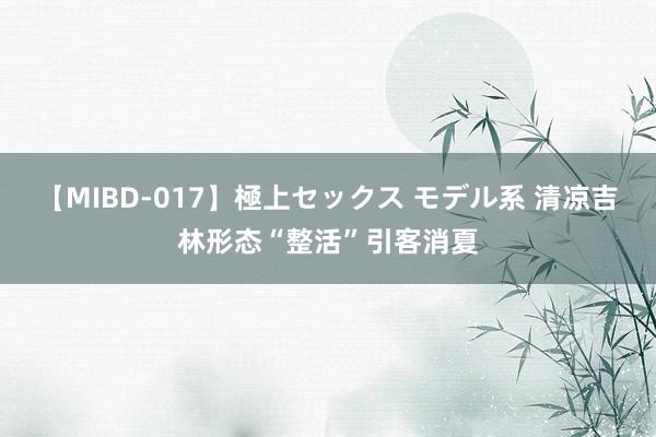 【MIBD-017】極上セックス モデル系 清凉吉林形态“整活”引客消夏