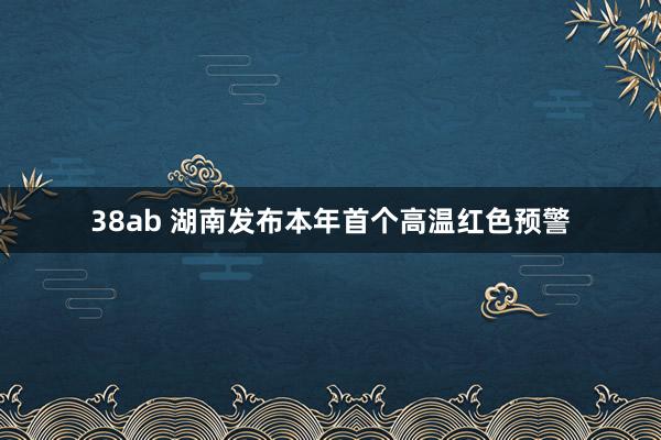 38ab 湖南发布本年首个高温红色预警