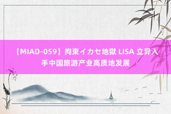 【MIAD-059】拘束イカセ地獄 LISA 立异入手中国旅游产业高质地发展