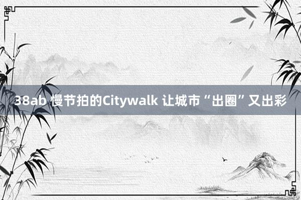 38ab 慢节拍的Citywalk 让城市“出圈”又出彩