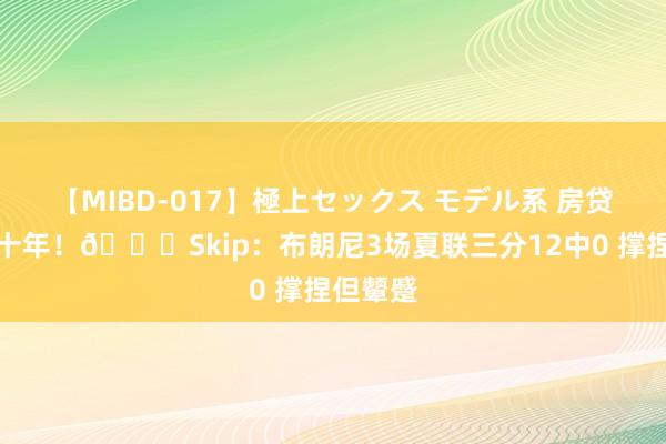 【MIBD-017】極上セックス モデル系 房贷再续三十年！?Skip：布朗尼3场夏联三分12中0 撑捏但颦蹙