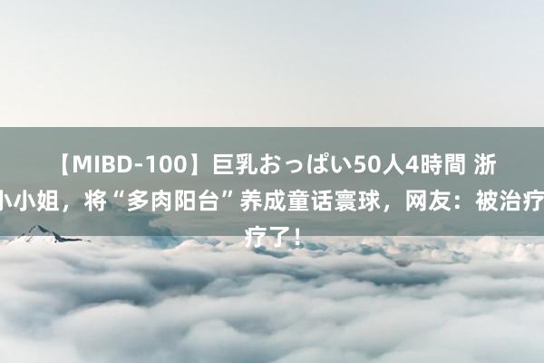 【MIBD-100】巨乳おっぱい50人4時間 浙江小小姐，将“多肉阳台”养成童话寰球，网友：被治疗了！