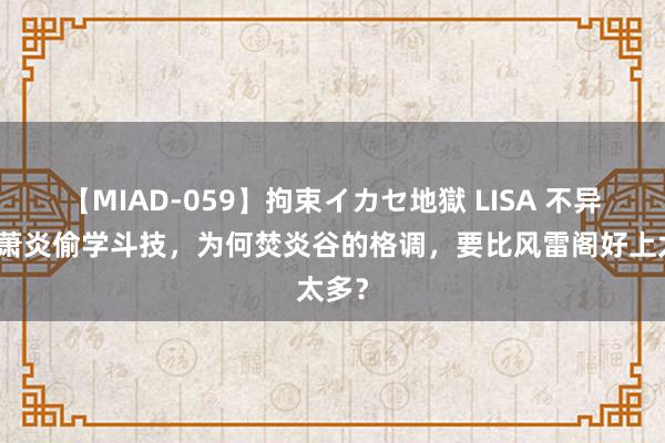 【MIAD-059】拘束イカセ地獄 LISA 不异是被萧炎偷学斗技，为何焚炎谷的格调，要比风雷阁好上太多？