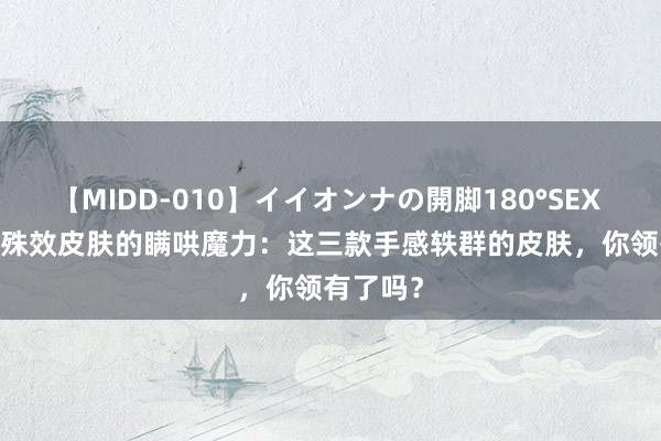 【MIDD-010】イイオンナの開脚180°SEX LISA 无殊效皮肤的瞒哄魔力：这三款手感轶群的皮肤，你领有了吗？