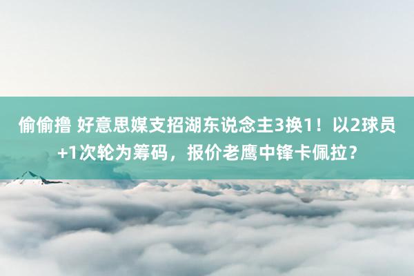 偷偷撸 好意思媒支招湖东说念主3换1！以2球员+1次轮为筹码，报价老鹰中锋卡佩拉？