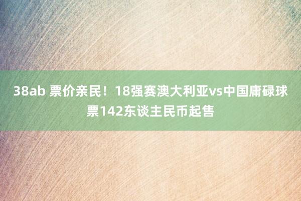 38ab 票价亲民！18强赛澳大利亚vs中国庸碌球票142东谈主民币起售