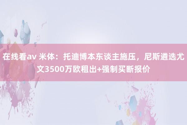 在线看av 米体：托迪博本东谈主施压，尼斯遴选尤文3500万欧租出+强制买断报价