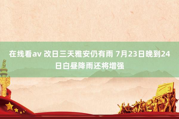 在线看av 改日三天雅安仍有雨 7月23日晚到24日白昼降雨还将增强