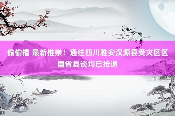 偷偷撸 最新推崇！通往四川雅安汉源县受灾区区国省县谈均已抢通