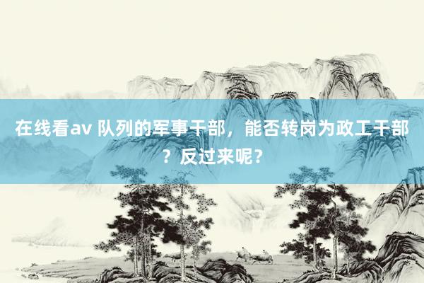 在线看av 队列的军事干部，能否转岗为政工干部？反过来呢？