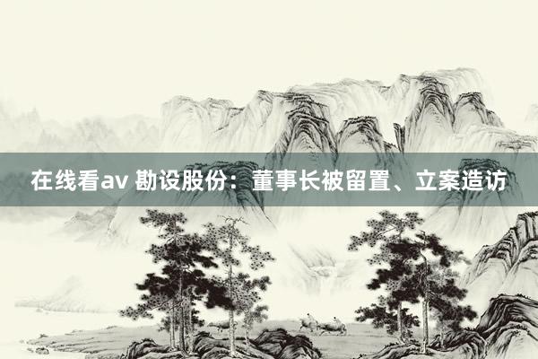 在线看av 勘设股份：董事长被留置、立案造访