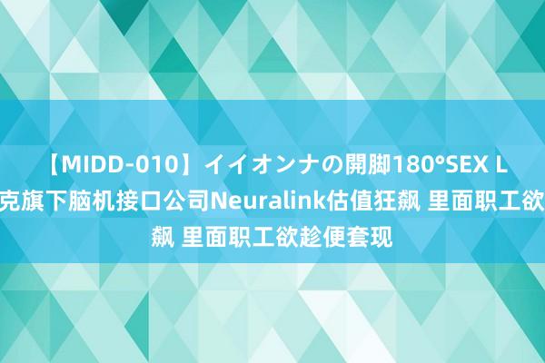 【MIDD-010】イイオンナの開脚180°SEX LISA 马斯克旗下脑机接口公司Neuralink估值狂飙 里面职工欲趁便套现