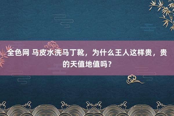 全色网 马皮水洗马丁靴，为什么王人这样贵，贵的天值地值吗？