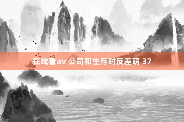 在线看av 公司和生存时反差萌 37