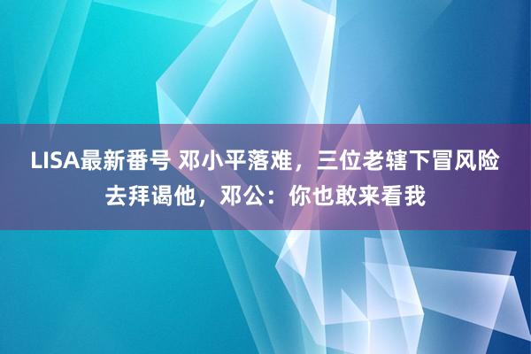 LISA最新番号 邓小平落难，三位老辖下冒风险去拜谒他，邓公：你也敢来看我