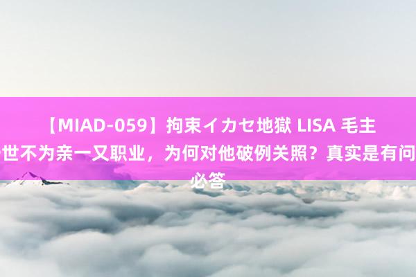 【MIAD-059】拘束イカセ地獄 LISA 毛主席一世不为亲一又职业，为何对他破例关照？真实是有问必答