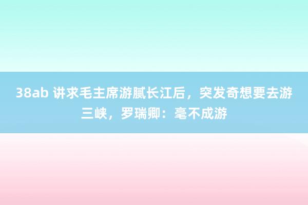 38ab 讲求毛主席游腻长江后，突发奇想要去游三峡，罗瑞卿：毫不成游