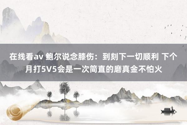 在线看av 鲍尔说念膝伤：到刻下一切顺利 下个月打5V5会是一次简直的磨真金不怕火