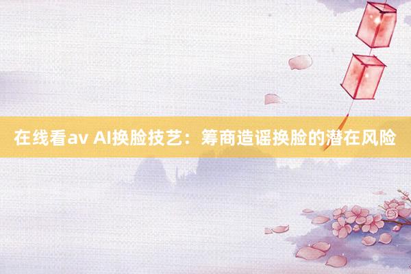 在线看av AI换脸技艺：筹商造谣换脸的潜在风险