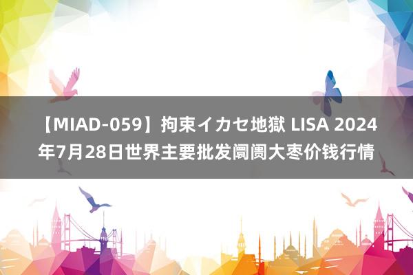 【MIAD-059】拘束イカセ地獄 LISA 2024年7月28日世界主要批发阛阓大枣价钱行情