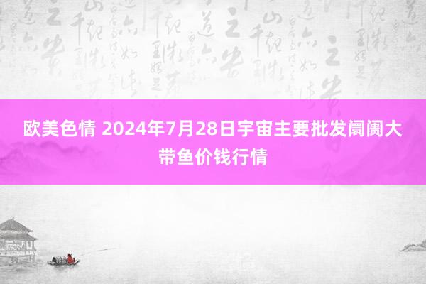 欧美色情 2024年7月28日宇宙主要批发阛阓大带鱼价钱行情