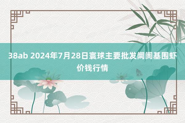 38ab 2024年7月28日寰球主要批发阛阓基围虾价钱行情