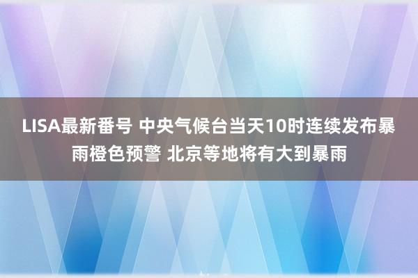 LISA最新番号 中央气候台当天10时连续发布暴雨橙色预警 北京等地将有大到暴雨