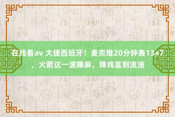 在线看av 大捷西班牙！麦克维20分钟轰13+7，火箭这一波赚麻，锋线富到流油