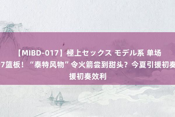 【MIBD-017】極上セックス モデル系 单场13分7篮板！“泰特风物”令火箭尝到甜头？今夏引援初奏效利