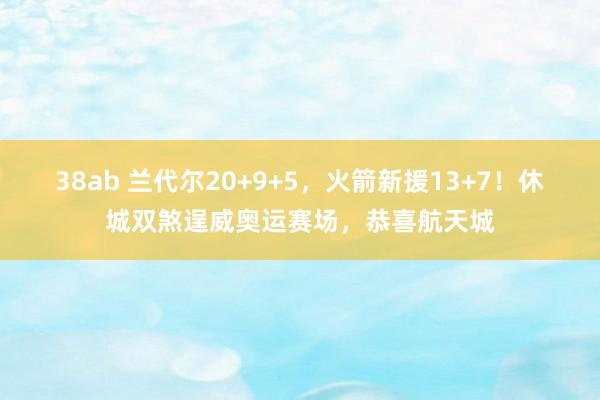 38ab 兰代尔20+9+5，火箭新援13+7！休城双煞逞威奥运赛场，恭喜航天城