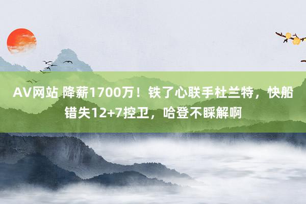 AV网站 降薪1700万！铁了心联手杜兰特，快船错失12+7控卫，哈登不睬解啊