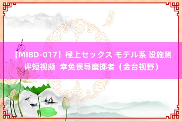 【MIBD-017】極上セックス モデル系 设施测评短视频  幸免误导糜掷者（金台视野）