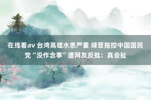 在线看av 台湾高雄水患严重 绿营指控中国国民党“没作念事”遭网友反批：真会扯