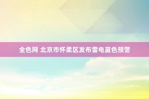 全色网 北京市怀柔区发布雷电蓝色预警